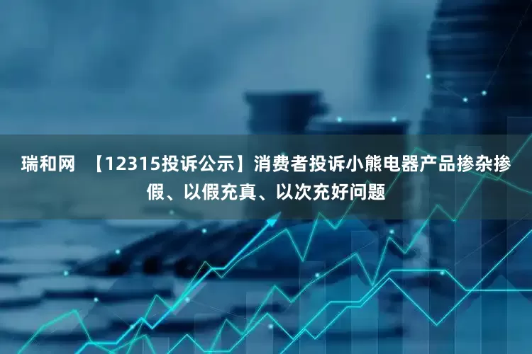 瑞和网  【12315投诉公示】消费者投诉小熊电器产品掺杂掺假、以假充真、以次充好问题