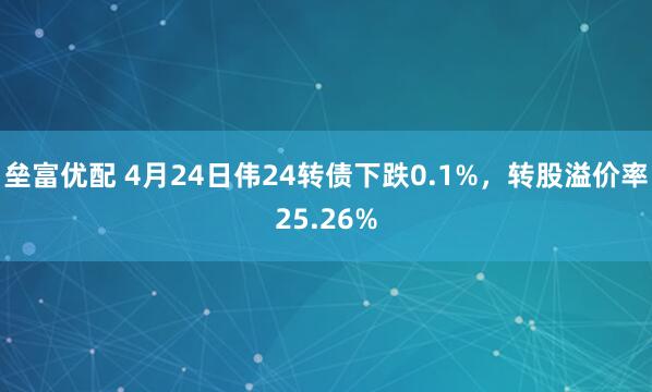 垒富优配 4月24日伟24转债下跌0.1%，转股溢价率25.26%