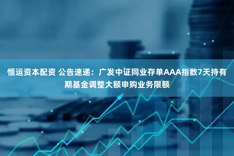 恒运资本配资 公告速递：广发中证同业存单AAA指数7天持有期基金调整大额申购业务限额