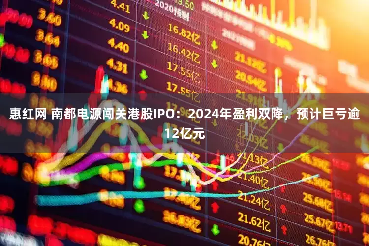 惠红网 南都电源闯关港股IPO：2024年盈利双降，预计巨亏逾12亿元