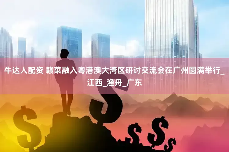 牛达人配资 赣菜融入粤港澳大湾区研讨交流会在广州圆满举行_江西_渔舟_广东