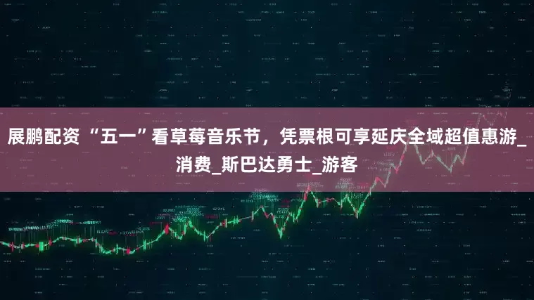 展鹏配资 “五一”看草莓音乐节，凭票根可享延庆全域超值惠游_消费_斯巴达勇士_游客