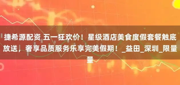 捷希源配资 五一狂欢价！星级酒店美食度假套餐触底放送，奢享品质服务乐享完美假期！_益田_深圳_限量