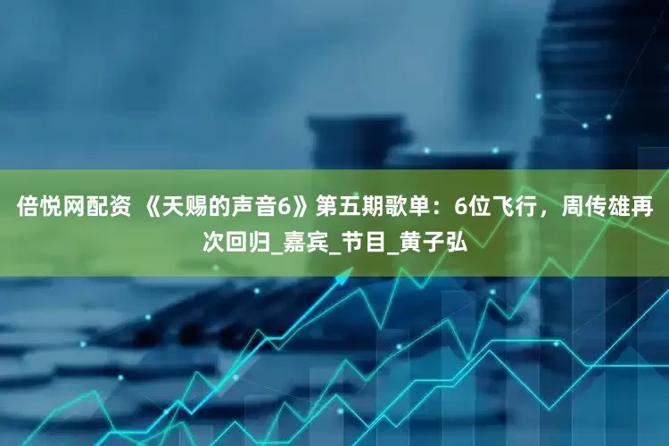 倍悦网配资 《天赐的声音6》第五期歌单：6位飞行，周传雄再次回归_嘉宾_节目_黄子弘