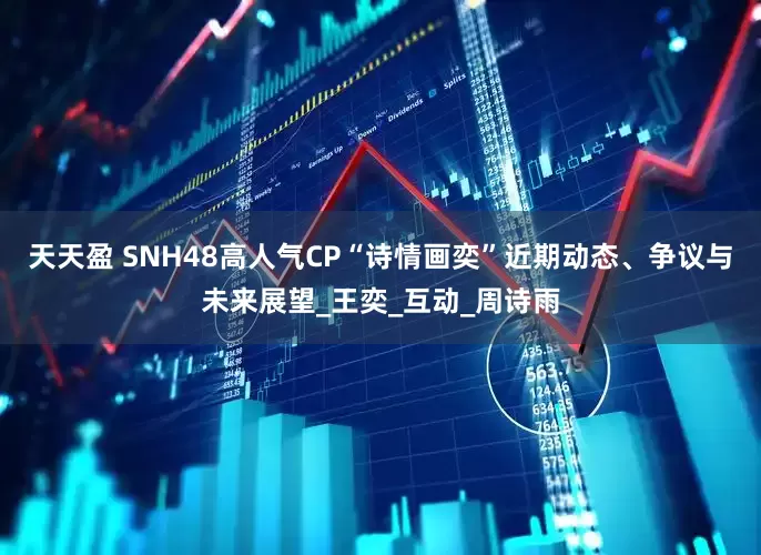 天天盈 SNH48高人气CP“诗情画奕”近期动态、争议与未来展望_王奕_互动_周诗雨