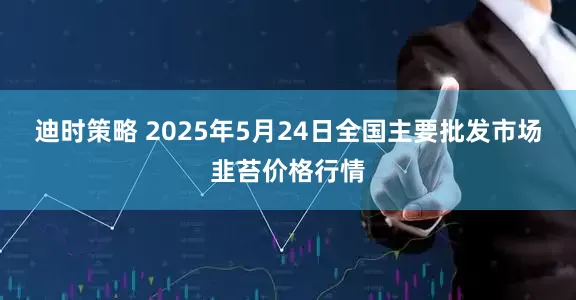 迪时策略 2025年5月24日全国主要批发市场韭苔价格行情