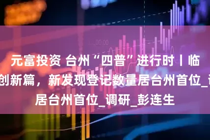 元富投资 台州“四普”进行时丨临海文物普查创新篇，新发现登记数量居台州首位_调研_彭连生