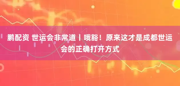 鹏配资 世运会非常道丨哦豁！原来这才是成都世运会的正确打开方式