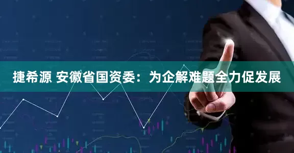 捷希源 安徽省国资委：为企解难题全力促发展