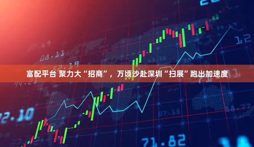 富配平台 聚力大“招商”，万顷沙赴深圳“扫展”跑出加速度