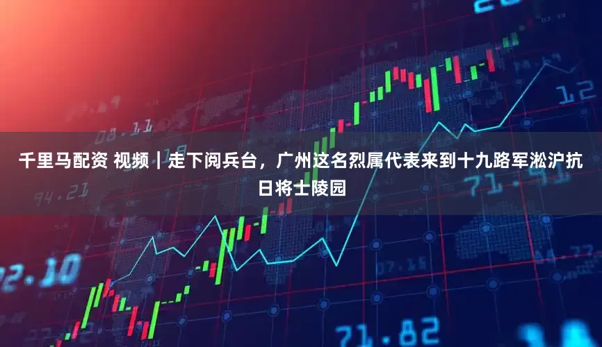 千里马配资 视频｜走下阅兵台，广州这名烈属代表来到十九路军淞沪抗日将士陵园