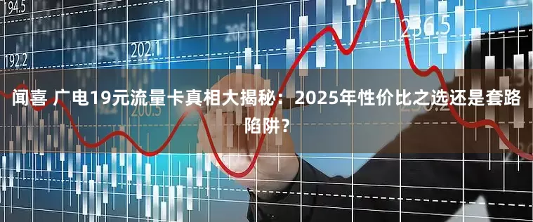 闻喜 广电19元流量卡真相大揭秘：2025年性价比之选还是套路陷阱？
