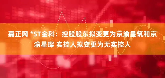 嘉正网 *ST金科：控股股东拟变更为京渝星筑和京渝星璨 实控人拟变更为无实控人
