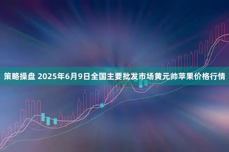 策略操盘 2025年6月9日全国主要批发市场黄元帅苹果价格行情