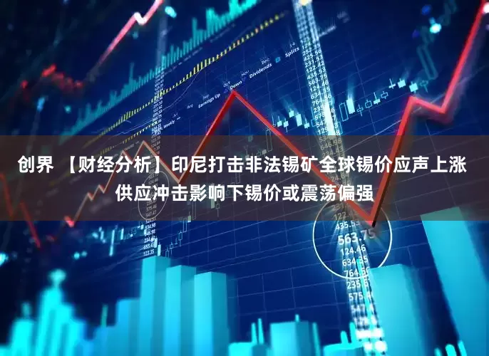 创界 【财经分析】印尼打击非法锡矿全球锡价应声上涨 供应冲击影响下锡价或震荡偏强