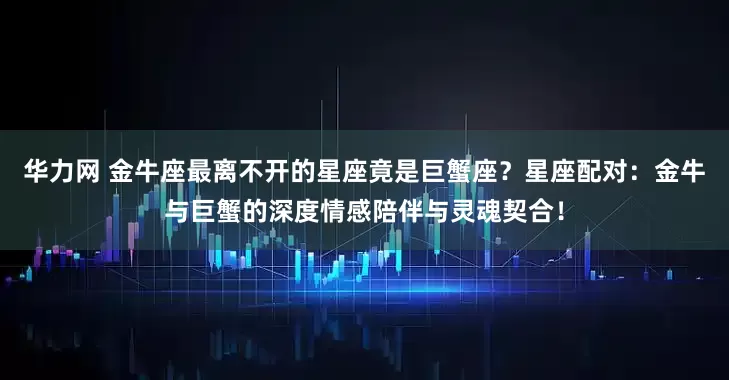 华力网 金牛座最离不开的星座竟是巨蟹座?星座配对:金牛与巨蟹的深度情感陪伴与灵魂契合!