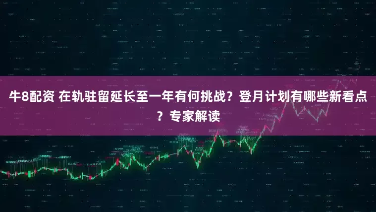 牛8配资 在轨驻留延长至一年有何挑战？登月计划有哪些新看点？专家解读