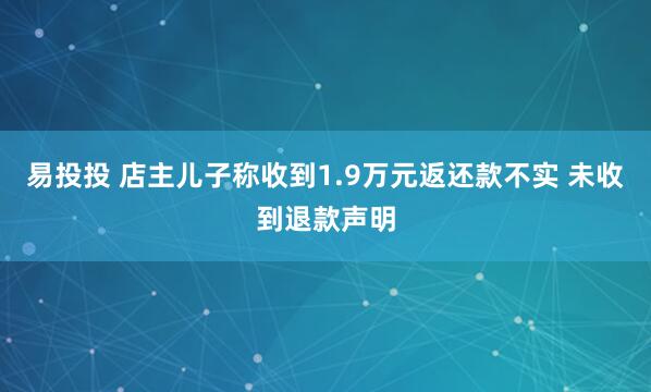 易投投 店主儿子称收到1.9万元返还款不实 未收到退款声明